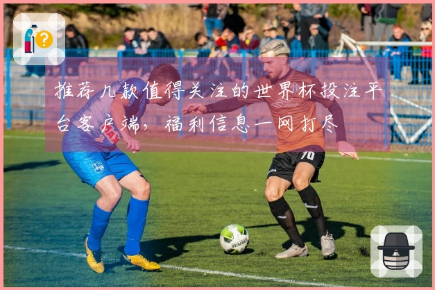 推荐几款值得关注的世界杯投注平台客户端，福利信息一网打尽