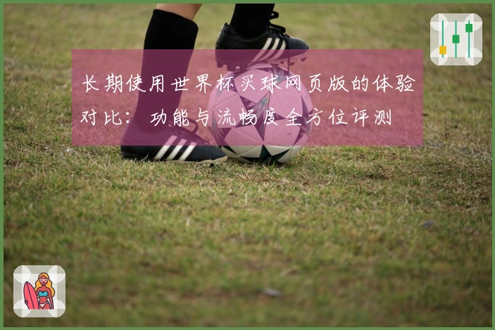 长期使用世界杯买球网页版的体验对比:功能与流畅度全方位评测