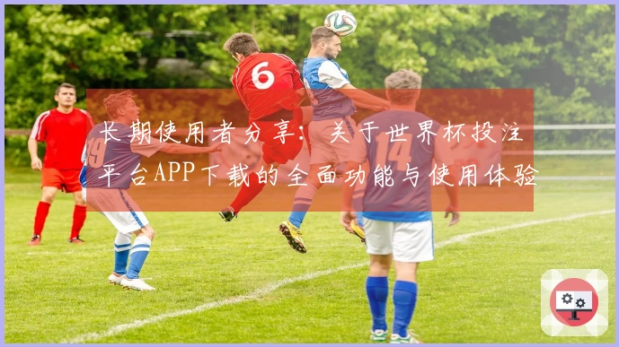 长期使用者分享：关于世界杯投注平台APP下载的全面功能与使用体验解析