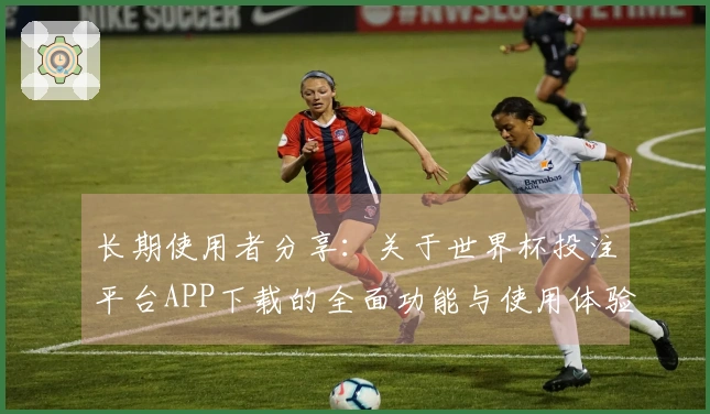 长期使用者分享：关于世界杯投注平台APP下载的全面功能与使用体验解析