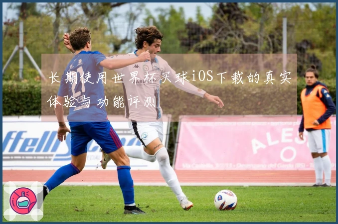 长期使用世界杯买球iOS下载的真实体验与功能评测