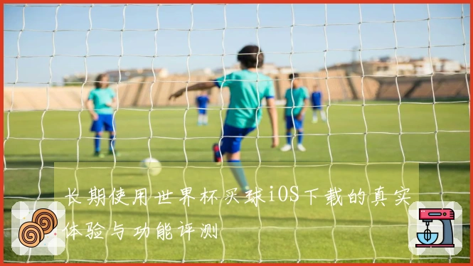 长期使用世界杯买球iOS下载的真实体验与功能评测